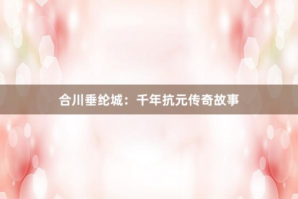 合川垂纶城：千年抗元传奇故事